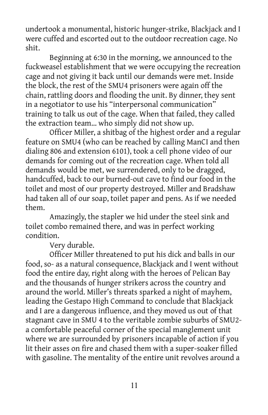 undertook a monumental, historic hunger-strike, Blackjack and 1 were cuffed and escorted out to the outdoor recreation cage. No shit.  Beginning at 6:30 in the morning, we announced to the fuckweasel establishment that we were occupying the recreation cage and not giving it back until our demands were met. Inside the block, the rest of the SMU4 prisoners were again off the chain, rattling doors and flooding the unit. By dinner, they sent in a negotiator to use his “interpersonal communication” training to talk us out of the cage. When that failed, they called the extraction team... who simply did not show up.  Officer Miller, a shitbag of the highest order and a regular feature on SMUA4 (who can be reached by calling ManCI and then dialing 806 and extension 6101), took a cell phone video of our demands for coming out of the recreation cage. When told all demands would be met, we surrendered, only to be dragged, handcuffed, back to our burned-out cave to find our food in the toilet and most of our property destroyed. Miller and Bradshaw had taken all of our soap, toilet paper and pens, As if we needed them.  Amazingly, the stapler we hid under the steel sink and toilet combo remained there, and was in perfect working condition.  Very durable.  Officer Miller threatened to put his dick and balls in our food, so- as a natural consequence, Blackjack and I went without food the entire day, right along with the heroes of Pelican Bay and the thousands of hunger strikers across the country and around the world. Miller’s threats sparked a night of mayhem, leading the Gestapo High Command to conclude that Blackjack and 1 are a dangerous influence, and they moved us out of that stagnant cave in SMU 4 to the veritable zombie suburbs of SMU2- a comfortable peaceful corner of the special manglement unit where we are surrounded by prisoners incapable of action if you lit their asses on fire and chased them with a super-soaker filled with gasoline. The mentality of the entire unit revolves around a  1 